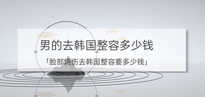 男的去韩国整容多少钱 「脸部烧伤去韩国整容要多少钱」